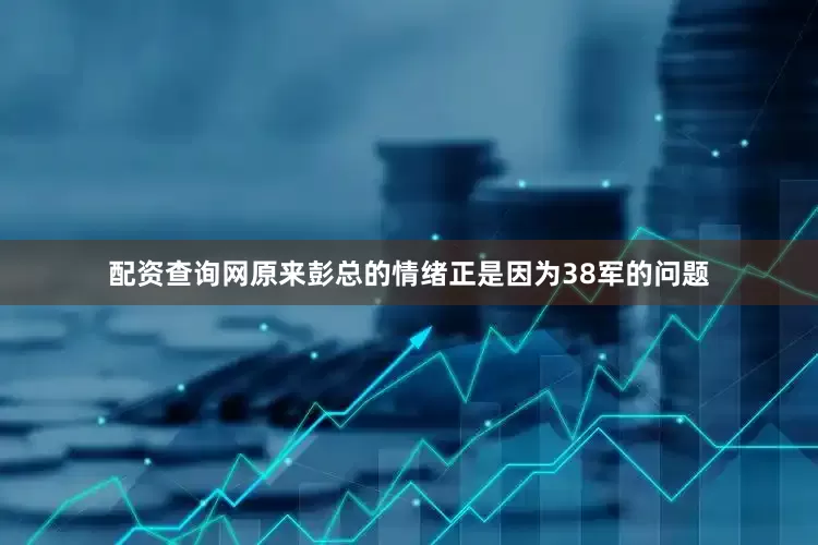 配资查询网原来彭总的情绪正是因为38军的问题