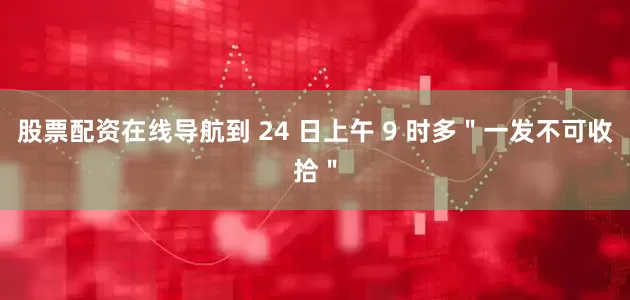股票配资在线导航到 24 日上午 9 时多＂一发不可收拾＂