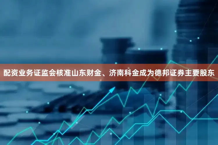 配资业务证监会核准山东财金、济南科金成为德邦证券主要股东