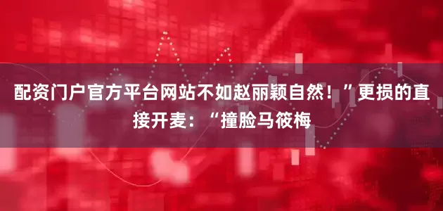 配资门户官方平台网站不如赵丽颖自然！”更损的直接开麦：“撞脸马筱梅