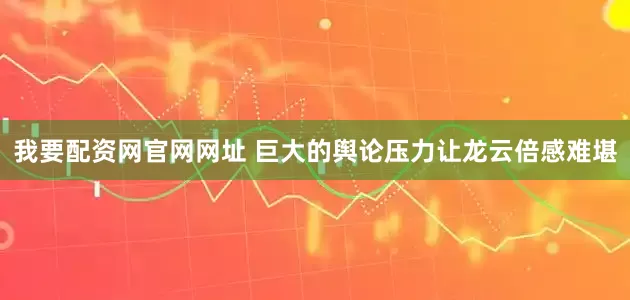 我要配资网官网网址 巨大的舆论压力让龙云倍感难堪
