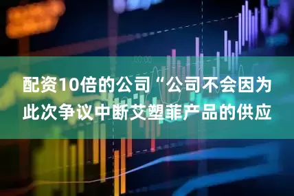 配资10倍的公司“公司不会因为此次争议中断艾塑菲产品的供应
